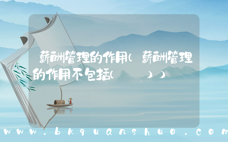 薪酬管理的作用(薪酬管理的作用不包括(　　))